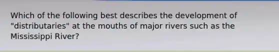 Which of the following best describes the development of "distributaries" at <a href='https://www.questionai.com/knowledge/krBoWYDU6j-the-mouth' class='anchor-knowledge'>the mouth</a>s of major rivers such as the Mississippi River?