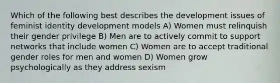 Which of the following best describes the development issues of feminist identity development models A) Women must relinquish their gender privilege B) Men are to actively commit to support networks that include women C) Women are to accept traditional gender roles for men and women D) Women grow psychologically as they address sexism