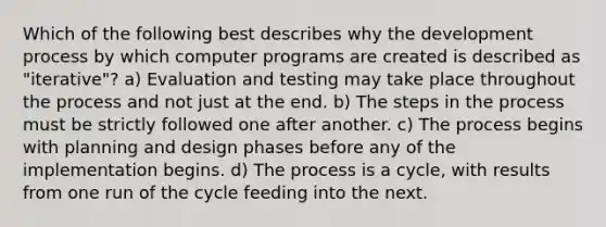 Which of the following best describes why the development process by which computer programs are created is described as "iterative"? a) Evaluation and testing may take place throughout the process and not just at the end. b) The steps in the process must be strictly followed one after another. c) The process begins with planning and design phases before any of the implementation begins. d) The process is a cycle, with results from one run of the cycle feeding into the next.