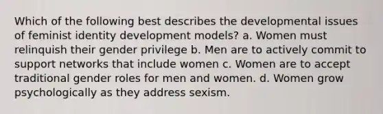 Which of the following best describes the developmental issues of feminist identity development models? a. Women must relinquish their gender privilege b. Men are to actively commit to support networks that include women c. Women are to accept traditional gender roles for men and women. d. Women grow psychologically as they address sexism.