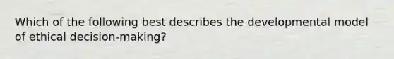 Which of the following best describes the developmental model of ethical decision-making?