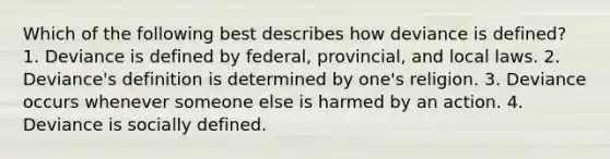 Which of the following best describes how deviance is defined? 1. Deviance is defined by federal, provincial, and local laws. 2. Deviance's definition is determined by one's religion. 3. Deviance occurs whenever someone else is harmed by an action. 4. Deviance is socially defined.