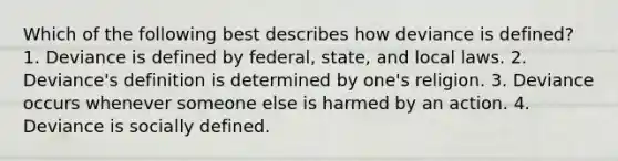 Which of the following best describes how deviance is defined? 1. Deviance is defined by federal, state, and local laws. 2. Deviance's definition is determined by one's religion. 3. Deviance occurs whenever someone else is harmed by an action. 4. Deviance is socially defined.