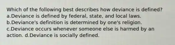 Which of the following best describes how deviance is defined? a.Deviance is defined by federal, state, and local laws. b.Deviance's definition is determined by one's religion. c.Deviance occurs whenever someone else is harmed by an action. d.Deviance is socially defined.