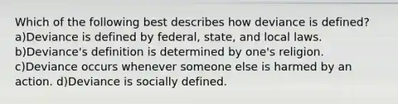 Which of the following best describes how deviance is defined? a)Deviance is defined by federal, state, and local laws. b)Deviance's definition is determined by one's religion. c)Deviance occurs whenever someone else is harmed by an action. d)Deviance is socially defined.