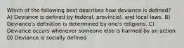 Which of the following best describes how deviance is defined? A) Deviance is defined by federal, provincial, and local laws. B) Deviance's definition is determined by one's religions. C) Deviance occurs whenever someone else is harmed by an action D) Deviance is socially defined