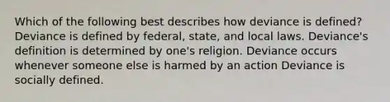 Which of the following best describes how deviance is defined? Deviance is defined by federal, state, and local laws. Deviance's definition is determined by one's religion. Deviance occurs whenever someone else is harmed by an action Deviance is socially defined.