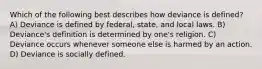 Which of the following best describes how deviance is defined? A) Deviance is defined by federal, state, and local laws. B) Deviance's definition is determined by one's religion. C) Deviance occurs whenever someone else is harmed by an action. D) Deviance is socially defined.