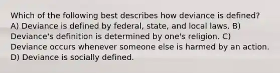 Which of the following best describes how deviance is defined? A) Deviance is defined by federal, state, and local laws. B) Deviance's definition is determined by one's religion. C) Deviance occurs whenever someone else is harmed by an action. D) Deviance is socially defined.