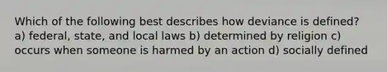 Which of the following best describes how deviance is defined? a) federal, state, and local laws b) determined by religion c) occurs when someone is harmed by an action d) socially defined