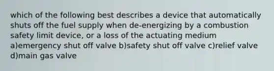 which of the following best describes a device that automatically shuts off the fuel supply when de-energizing by a combustion safety limit device, or a loss of the actuating medium a)emergency shut off valve b)safety shut off valve c)relief valve d)main gas valve