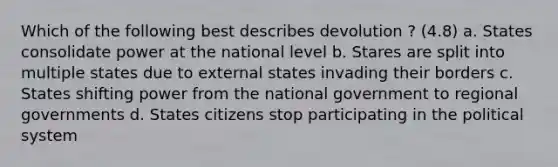 Which of the following best describes devolution ? (4.8) a. States consolidate power at the national level b. Stares are split into multiple states due to external states invading their borders c. States shifting power from the national government to regional governments d. States citizens stop participating in the political system