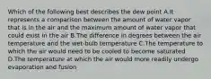 Which of the following best describes the dew point A.It represents a comparison between the amount of water vapor that is in the air and the maximum amount of water vapor that could exist in the air B.The difference in degrees between the air temperature and the wet-bulb temperature C.The temperature to which the air would need to be cooled to become saturated D.The temperature at which the air would more readily undergo evaporation and fusion