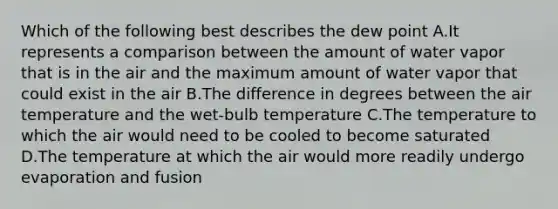 Which of the following best describes the dew point A.It represents a comparison between the amount of water vapor that is in the air and the maximum amount of water vapor that could exist in the air B.The difference in degrees between the air temperature and the wet-bulb temperature C.The temperature to which the air would need to be cooled to become saturated D.The temperature at which the air would more readily undergo evaporation and fusion