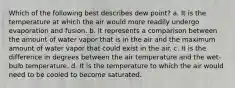 Which of the following best describes dew point? a. It is the temperature at which the air would more readily undergo evaporation and fusion. b. It represents a comparison between the amount of water vapor that is in the air and the maximum amount of water vapor that could exist in the air. c. It is the difference in degrees between the air temperature and the wet-bulb temperature. d. It is the temperature to which the air would need to be cooled to become saturated.