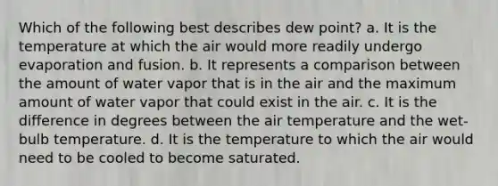 Which of the following best describes dew point? a. It is the temperature at which the air would more readily undergo evaporation and fusion. b. It represents a comparison between the amount of water vapor that is in the air and the maximum amount of water vapor that could exist in the air. c. It is the difference in degrees between the air temperature and the wet-bulb temperature. d. It is the temperature to which the air would need to be cooled to become saturated.