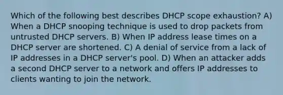 Which of the following best describes DHCP scope exhaustion? A) When a DHCP snooping technique is used to drop packets from untrusted DHCP servers. B) When IP address lease times on a DHCP server are shortened. C) A denial of service from a lack of IP addresses in a DHCP server's pool. D) When an attacker adds a second DHCP server to a network and offers IP addresses to clients wanting to join the network.