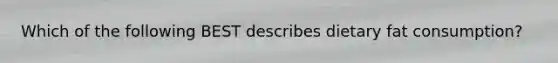 Which of the following BEST describes dietary fat consumption?