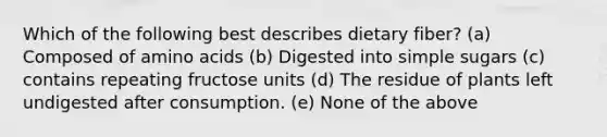 Which of the following best describes dietary fiber? (a) Composed of amino acids (b) Digested into simple sugars (c) contains repeating fructose units (d) The residue of plants left undigested after consumption. (e) None of the above