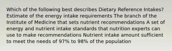 Which of the following best describes Dietary Reference Intakes? Estimate of the energy intake requirements The branch of the Institute of Medicine that sets nutrient recommendations A set of energy and nutrient intake standards that nutrition experts can use to make recommendations Nutrient intake amount sufficient to meet the needs of 97% to 98% of the population