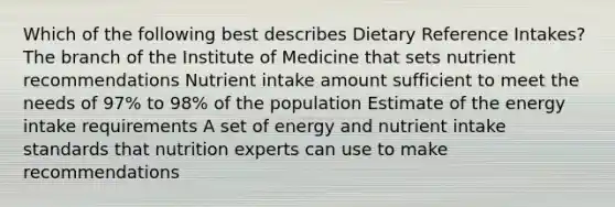 Which of the following best describes Dietary Reference Intakes? The branch of the Institute of Medicine that sets nutrient recommendations Nutrient intake amount sufficient to meet the needs of 97% to 98% of the population Estimate of the energy intake requirements A set of energy and nutrient intake standards that nutrition experts can use to make recommendations