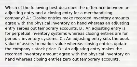 Which of the following best describes the difference between an adjusting entry and a closing entry for a merchandising company? A : <a href='https://www.questionai.com/knowledge/kosjhwC4Ps-closing-entries' class='anchor-knowledge'>closing entries</a> make recorded inventory amounts agree with the physical inventory on hand whereas an adjusting entry zeroes out temporary accounts. B : An adjusting entry is for perpetual <a href='https://www.questionai.com/knowledge/khPZxdZiUV-inventory-systems' class='anchor-knowledge'>inventory systems</a> whereas closing entries are for periodic inventory systems. C : An adjusting entry sets the book value of assets to market value whereas closing entries update the company's stock price. D : An adjusting entry makes the recorded inventory amount agree with the physical inventory on hand whereas closing entries zero out temporary accounts.