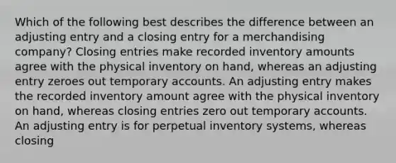 Which of the following best describes the difference between an adjusting entry and a closing entry for a merchandising company? Closing entries make recorded inventory amounts agree with the physical inventory on hand, whereas an adjusting entry zeroes out temporary accounts. An adjusting entry makes the recorded inventory amount agree with the physical inventory on hand, whereas closing entries zero out temporary accounts. An adjusting entry is for perpetual inventory systems, whereas closing