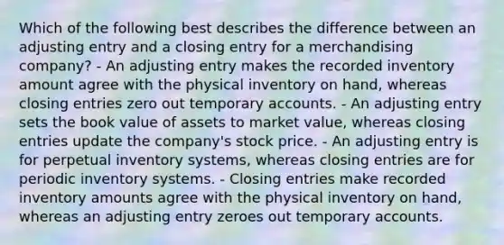 Which of the following best describes the difference between an adjusting entry and a closing entry for a merchandising company? - An adjusting entry makes the recorded inventory amount agree with the physical inventory on hand, whereas closing entries zero out temporary accounts. - An adjusting entry sets the book value of assets to market value, whereas closing entries update the company's stock price. - An adjusting entry is for perpetual inventory systems, whereas closing entries are for periodic inventory systems. - Closing entries make recorded inventory amounts agree with the physical inventory on hand, whereas an adjusting entry zeroes out temporary accounts.