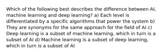 Which of the following best describes the difference between AI, machine learning and deep learning? a) Each level is differentiated by a specific algorithms that power the system b) They are synonyms for the same approach for the field of AI c) Deep learning is a subset of machine learning, which in turn is a subset of AI d) Machine learning is a subset of deep learning, which in turn is a subset of AI