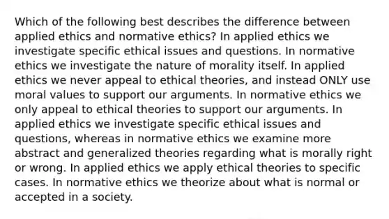 Which of the following best describes the difference between applied ethics and normative ethics? In applied ethics we investigate specific ethical issues and questions. In normative ethics we investigate the nature of morality itself. In applied ethics we never appeal to ethical theories, and instead ONLY use moral values to support our arguments. In normative ethics we only appeal to ethical theories to support our arguments. In applied ethics we investigate specific ethical issues and questions, whereas in normative ethics we examine more abstract and generalized theories regarding what is morally right or wrong. In applied ethics we apply ethical theories to specific cases. In normative ethics we theorize about what is normal or accepted in a society.