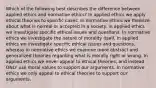 Which of the following best describes the difference between applied ethics and normative ethics? In applied ethics we apply ethical theories to specific cases. In normative ethics we theorize about what is normal or accepted in a society. In applied ethics we investigate specific ethical issues and questions. In normative ethics we investigate the nature of morality itself. In applied ethics we investigate specific ethical issues and questions, whereas in normative ethics we examine more abstract and generalized theories regarding what is morally right or wrong. In applied ethics we never appeal to ethical theories, and instead ONLY use moral values to support our arguments. In normative ethics we only appeal to ethical theories to support our arguments.