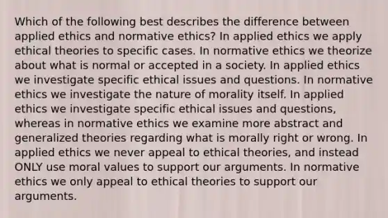 Which of the following best describes the difference between applied ethics and normative ethics? In applied ethics we apply ethical theories to specific cases. In normative ethics we theorize about what is normal or accepted in a society. In applied ethics we investigate specific ethical issues and questions. In normative ethics we investigate the nature of morality itself. In applied ethics we investigate specific ethical issues and questions, whereas in normative ethics we examine more abstract and generalized theories regarding what is morally right or wrong. In applied ethics we never appeal to ethical theories, and instead ONLY use moral values to support our arguments. In normative ethics we only appeal to ethical theories to support our arguments.