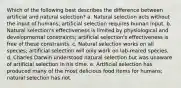 Which of the following best describes the difference between artificial and natural selection? a. Natural selection acts without the input of humans; artificial selection requires human input. b. Natural selection's effectiveness is limited by physiological and developmental constraints; artificial selection's effectiveness is free of these constraints. c. Natural selection works on all species; artificial selection will only work on lab-reared species. d. Charles Darwin understood natural selection but was unaware of artificial selection in his time. e. Artificial selection has produced many of the most delicious food items for humans; natural selection has not.