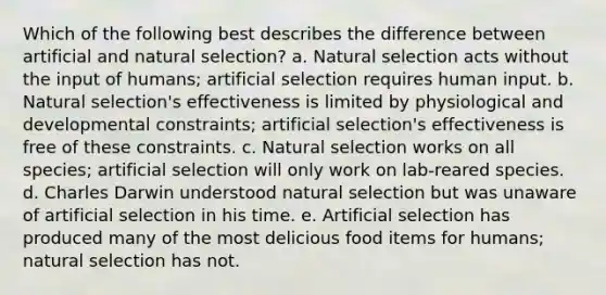 Which of the following best describes the difference between artificial and natural selection? a. Natural selection acts without the input of humans; artificial selection requires human input. b. Natural selection's effectiveness is limited by physiological and developmental constraints; artificial selection's effectiveness is free of these constraints. c. Natural selection works on all species; artificial selection will only work on lab-reared species. d. Charles Darwin understood natural selection but was unaware of artificial selection in his time. e. Artificial selection has produced many of the most delicious food items for humans; natural selection has not.