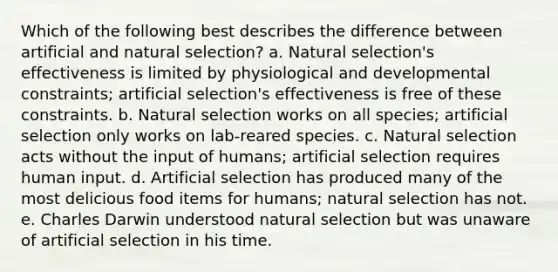 Which of the following best describes the difference between artificial and natural selection? a. Natural selection's effectiveness is limited by physiological and developmental constraints; artificial selection's effectiveness is free of these constraints. b. Natural selection works on all species; artificial selection only works on lab-reared species. c. Natural selection acts without the input of humans; artificial selection requires human input. d. Artificial selection has produced many of the most delicious food items for humans; natural selection has not. e. Charles Darwin understood natural selection but was unaware of artificial selection in his time.