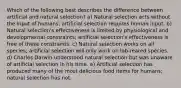 Which of the following best describes the difference between artificial and natural selection? a) Natural selection acts without the input of humans; artificial selection requires human input. b) Natural selection's effectiveness is limited by physiological and developmental constraints; artificial selection's effectiveness is free of these constraints. c) Natural selection works on all species; artificial selection will only work on lab-reared species. d) Charles Darwin understood natural selection but was unaware of artificial selection in his time. e) Artificial selection has produced many of the most delicious food items for humans; natural selection has not.