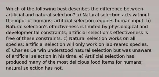 Which of the following best describes the difference between artificial and natural selection? a) Natural selection acts without the input of humans; artificial selection requires human input. b) Natural selection's effectiveness is limited by physiological and developmental constraints; artificial selection's effectiveness is free of these constraints. c) Natural selection works on all species; artificial selection will only work on lab-reared species. d) Charles Darwin understood natural selection but was unaware of artificial selection in his time. e) Artificial selection has produced many of the most delicious food items for humans; natural selection has not.