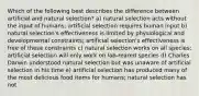 Which of the following best describes the difference between artificial and natural selection? a) natural selection acts without the input of humans; artificial selection requires human input b) natural selection's effectiveness is limited by physiological and developmental constraints; artificial selection's effectiveness is free of these constraints c) natural selection works on all species; artificial selection will only work on lab-reared species d) Charles Darwin understood natural selection but was unaware of artificial selection in his time e) artificial selection has produced many of the most delicious food items for humans; natural selection has not