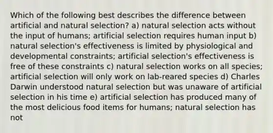 Which of the following best describes the difference between artificial and natural selection? a) natural selection acts without the input of humans; artificial selection requires human input b) natural selection's effectiveness is limited by physiological and developmental constraints; artificial selection's effectiveness is free of these constraints c) natural selection works on all species; artificial selection will only work on lab-reared species d) Charles Darwin understood natural selection but was unaware of artificial selection in his time e) artificial selection has produced many of the most delicious food items for humans; natural selection has not