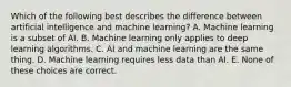 Which of the following best describes the difference between artificial intelligence and machine learning? A. Machine learning is a subset of AI. B. Machine learning only applies to deep learning algorithms. C. AI and machine learning are the same thing. D. Machine learning requires less data than AI. E. None of these choices are correct.