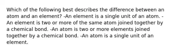 Which of the following best describes the difference between an atom and an element? -An element is a single unit of an atom. -An element is two or more of the same atom joined together by a chemical bond. -An atom is two or more elements joined together by a chemical bond. -An atom is a single unit of an element.