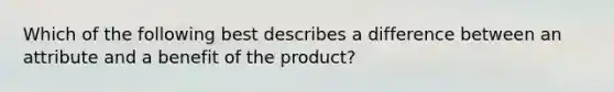 Which of the following best describes a difference between an attribute and a benefit of the product?