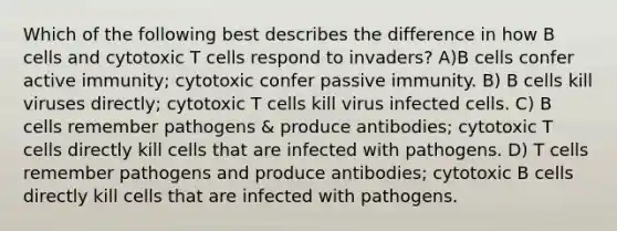 Which of the following best describes the difference in how B cells and cytotoxic T cells respond to invaders? A)B cells confer active immunity; cytotoxic confer passive immunity. B) B cells kill viruses directly; cytotoxic T cells kill virus infected cells. C) B cells remember pathogens & produce antibodies; cytotoxic T cells directly kill cells that are infected with pathogens. D) T cells remember pathogens and produce antibodies; cytotoxic B cells directly kill cells that are infected with pathogens.