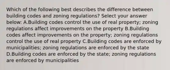 Which of the following best describes the difference between building codes and zoning regulations? Select your answer below: A.Building codes control the use of real property; zoning regulations affect improvements on the property B.Building codes affect improvements on the property; zoning regulations control the use of real property C.Building codes are enforced by municipalities; zoning regulations are enforced by the state D.Building codes are enforced by the state; zoning regulations are enforced by municipalities