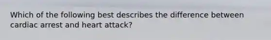 Which of the following best describes the difference between cardiac arrest and heart attack?