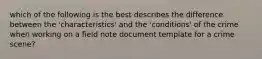 which of the following is the best describes the difference between the 'characteristics' and the 'conditions' of the crime when working on a field note document template for a crime scene?