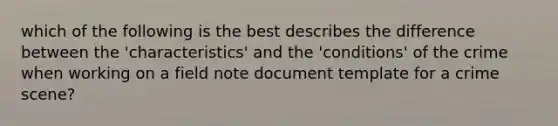 which of the following is the best describes the difference between the 'characteristics' and the 'conditions' of the crime when working on a field note document template for a crime scene?