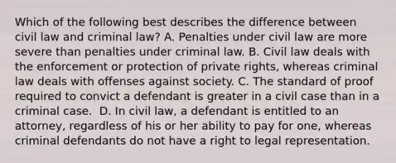 Which of the following best describes the difference between civil law and criminal law? A. Penalties under civil law are more severe than penalties under criminal law. B. Civil law deals with the enforcement or protection of private rights, whereas criminal law deals with offenses against society. C. The standard of proof required to convict a defendant is greater in a civil case than in a criminal case. ​ D. In civil law, a defendant is entitled to an attorney, regardless of his or her ability to pay for one, whereas criminal defendants do not have a right to legal representation.