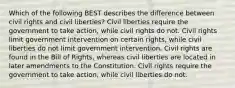 Which of the following BEST describes the difference between civil rights and civil liberties? Civil liberties require the government to take action, while civil rights do not. Civil rights limit government intervention on certain rights, while civil liberties do not limit government intervention. Civil rights are found in the Bill of Rights, whereas civil liberties are located in later amendments to the Constitution. Civil rights require the government to take action, while civil liberties do not.