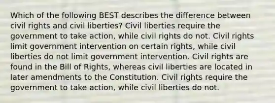 Which of the following BEST describes the difference between civil rights and civil liberties? Civil liberties require the government to take action, while civil rights do not. Civil rights limit government intervention on certain rights, while civil liberties do not limit government intervention. Civil rights are found in the Bill of Rights, whereas civil liberties are located in later amendments to the Constitution. Civil rights require the government to take action, while civil liberties do not.